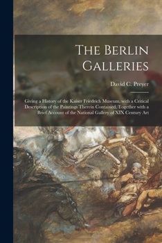 The Berlin Galleries: Giving a History of the Kaiser Friedrich Museum, With a Critical Description of the Paintings Therein Contained, Together With a ... of the National Gallery of XIX Century Art