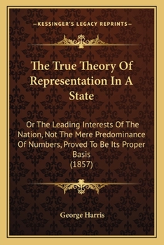 Paperback The True Theory Of Representation In A State: Or The Leading Interests Of The Nation, Not The Mere Predominance Of Numbers, Proved To Be Its Proper Ba Book