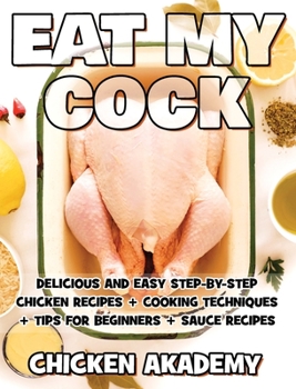 EAT MY COCK - Chicken Cookbook - Delicious and Easy Step-By-Step Chicken Recipes: Cooking Techniques + Tips for Beginners + Sauce Recipes + The Anatomy of the Chicken + Quick Recipes