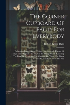 The Corner Cupboard Of Facts For Everybody: Embracing Facts About-i. Things Not Generally Known.-ii. Things That Ought To Be Known.-iii. Things Worth ... The House We Live In, And Facts From The Arts