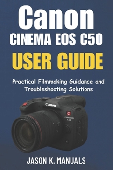 The Canon Cinema EOS C50 USER GUIDE: Practical Filmmaking Guidance and Troubleshooting Solutions