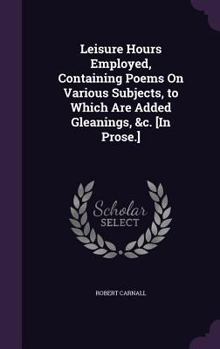 Hardcover Leisure Hours Employed, Containing Poems On Various Subjects, to Which Are Added Gleanings, &c. [In Prose.] Book