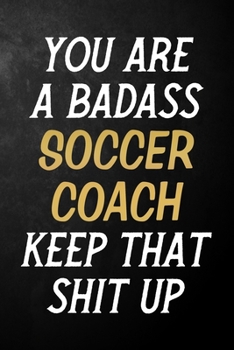 You Are A Badass Soccer Coach Keep That Shit Up: Soccer Coach Journal / Notebook / Appreciation Gift / Alternative To a Card For Soccer Coaches ( 6 x 9 -120 Blank Lined Pages )