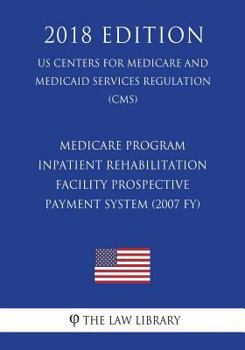 Medicare Program - Inpatient Rehabilitation Facility Prospective Payment System (2007 Fy) (Us Centers for Medicare and Medicaid Services Regulation) (Cms) (2018 Edition)