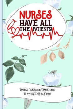 Nurses Have All The Patients Things I Shouldn't Have Said To My Patients But Did: Nurse Educator Gifts And Quotes Journal