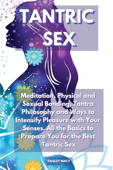 Tantric Sex: Meditation, Physical and Sexual Bonding, Tantra Philosophy and Ways to Intensify Pleasure with Your Senses. All the Basics to Prepare You for the Best Tantric Sex