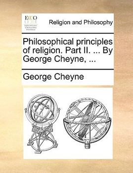 Philosophical principles of religion. Part II. Containing the nature and kinds of infinites; their arithmetick and uses, and the philosophick ... now first published. By George Cheyne, ...