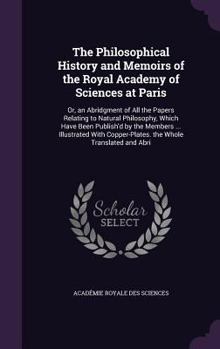 The Philosophical History and Memoirs of the Royal Academy of Sciences at Paris: Or, an Abridgment of All the Papers Relating to Natural Philosophy, Which Have Been Publish'd by the Members ... Illust