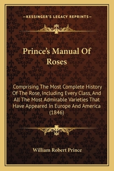 Paperback Prince's Manual Of Roses: Comprising The Most Complete History Of The Rose, Including Every Class, And All The Most Admirable Varieties That Hav Book