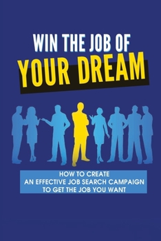Win The Job Of Your Dreams: How To Create An Effective Job Search Campaign To Get The Job You Want: How To Make Sure You Get The Job At An Interview