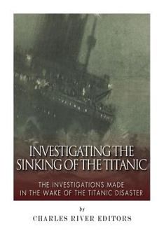 Investigating the Sinking of the Titanic: The Investigations Made in the Wake of the Titanic Disaster