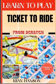 LEARN TO PLAY TICKET TO RIDE FROM SCRATCH: Demystify Guide To Play Ticket to ride Like A Pro, Master The Rules, Variations & Secret Tricks And Strategies To Win Big For Beginners