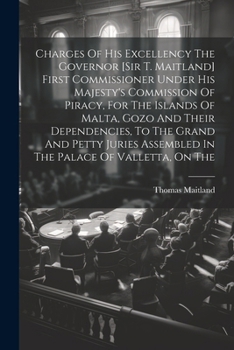 Charges Of His Excellency The Governor [sir T. Maitland] First Commissioner Under His Majesty's Commission Of Piracy, For The Islands Of Malta, Gozo ... Assembled In The Palace Of Valletta, On The