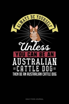 Always Be Yourself Unless You Can Be An Australian Cattle Dog Then Be An Australian Cattle Dog: Daily Food Journal