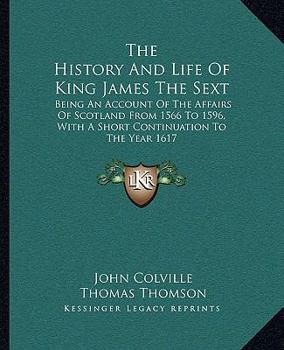 Paperback The History And Life Of King James The Sext: Being An Account Of The Affairs Of Scotland From 1566 To 1596, With A Short Continuation To The Year 1617 Book