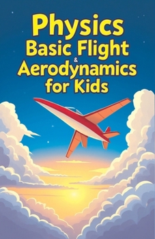 Physics Basic Flight and Aerodynamics for Kids: How Planes, Birds, Rockets and Future Aircraft Fly — Lift, Drag, Thrust, Bernoulli's Principle and Supersonic Science Explained