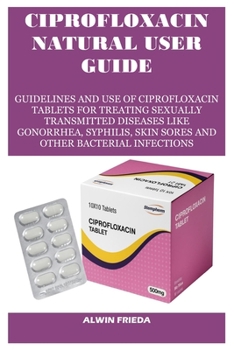 CIPROFLOXACIN NATURAL USER GUIDE: GUIDELINES AND USE OF CIPROFLOXACIN TABLETS FOR TREATING SEXUALLY TRANSMITTED DISEASES LIKE GONORRHEA, SYPHILIS, SKIN SORES AND OTHER BACTERIAL INFECTIONS
