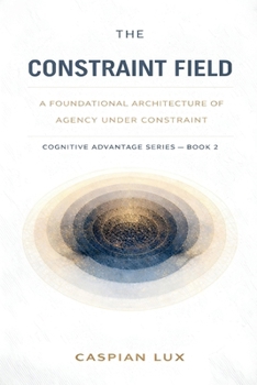 The Constraint Field: A Foundational Architecture of Agency Under Constraint (Cognitive Advantage)