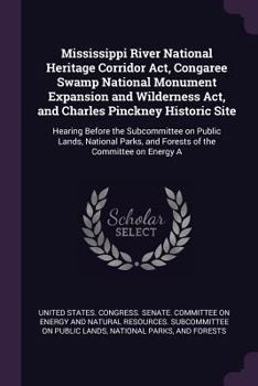 Mississippi River National Heritage Corridor Act, Congaree Swamp National Monument Expansion and Wilderness Act, and Charles Pinckney Historic Site: ... and Forests of the Committee on Energy A