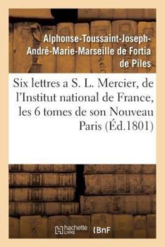 Paperback Six Lettres a S. L. Mercier, de l'Institut National de France, Sur Les Six Tomes de Son: Nouveau Paris . Par Un Français. [French] Book