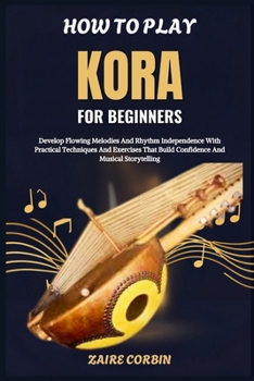 How To Play Kora For Beginners: Develop Flowing Melodies And Rhythm Independence With Practical Techniques And Exercises That Build Confidence And Musical Storytelling