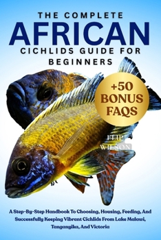 THE COMPLETE AFRICAN CICHLIDS GUIDE FOR BEGINNERS: A Step-By-Step Handbook To Choosing, Housing, Feeding, And Successfully Keeping Vibrant Cichlids From Lake Malawi, Tanganyika, And Victoria