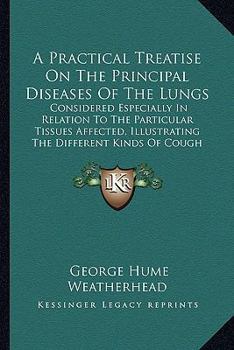 A Practical Treatise On The Principal Diseases Of The Lungs: Considered Especially In Relation To The Particular Tissues Affected, Illustrating The Different Kinds Of Cough