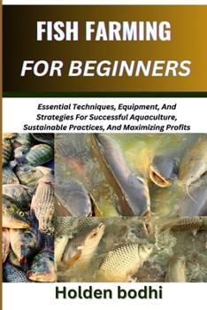 FISH FARMING FOR BEGINNER: Essential Techniques, Equipment, And Strategies For Successful Aquaculture, Sustainable Practices, And Maximizing Profits