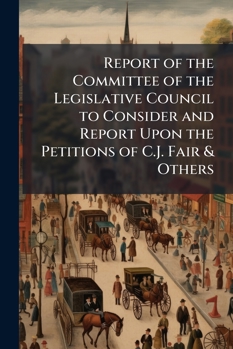 Report of the Committee of the Legislative Council to Consider and Report Upon the Petitions of C.J. Fair & Others ...