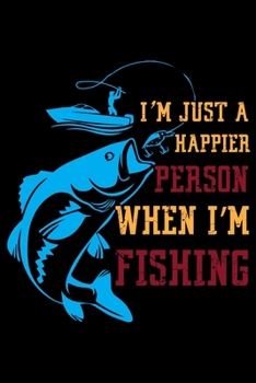 I'm Just a Happier Person When I'm Fishing: A Log Book To Record Details of Fishing Trip Experiences, Including Date, Time, Location, Weather Conditions, Water Conditions, Moon Phases etc