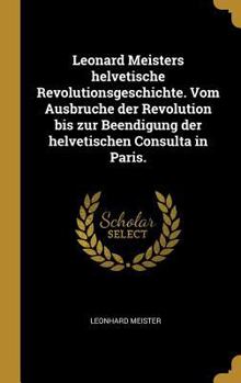 Hardcover Leonard Meisters helvetische Revolutionsgeschichte. Vom Ausbruche der Revolution bis zur Beendigung der helvetischen Consulta in Paris. [German] Book