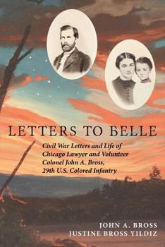 Letters to Belle: Civil War Letters and Life of Chicago Lawyer and Volunteer Colonel John A. Bross, 29th U.S. Colored Infantry