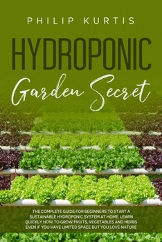 Hydroponic Garden Secret: The Complete Guide for Beginners to Start a Sustainable Hydroponic System at Home. Learn Quickly How to Grow Fruits, Vegetables and Herbs even if you have Limited Space.