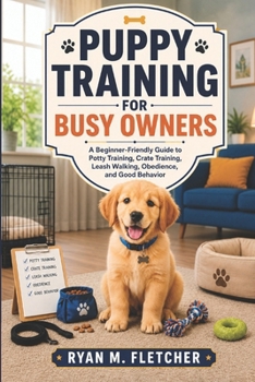 PUPPY TRAINING FOR BUSY OWNERS: A Beginner-Friendly Guide to Potty Training, Crate Training, Leash Walking, Obedience, and Good Behavior