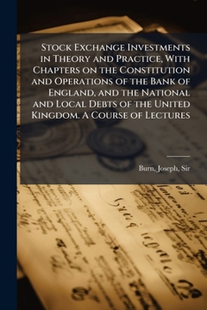 Stock Exchange Investments in Theory and Practice, With Chapters on the Constitution and Operations of the Bank of England, and the National and Local Debts of the United Kingdom. A Course of Lectures