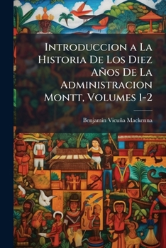 Introduccion a La Historia De Los Diez Años De La Administracion Montt, Volumes 1-2
