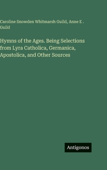 Hymns of the Ages. Being Selections from Lyra Catholica, Germanica, Apostolica, and Other Sources