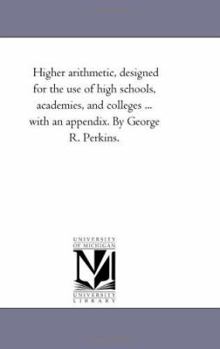 Higher arithmetic, designed for the use of high schools, academies, and colleges ... with an appendix. By George R. Perkins.