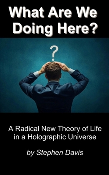 What Are We Doing Here?: A Radical New Theory of Life in a Holographic Universe