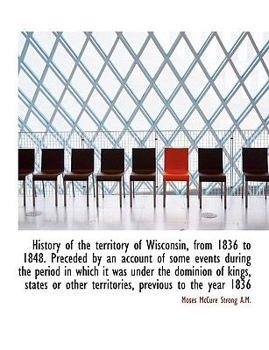 History of the Territory of Wisconsin, from 1836 to 1848 Preceded by an Account of Some Events Duri