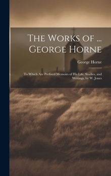 Hardcover The Works of ... George Horne: To Which Are Prefixed Memoirs of His Life, Studies, and Writings, by W. Jones Book