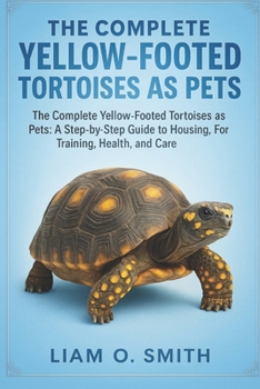 The Complete Yellow-Footed Tortoises as Pets: The Complete Yellow-Footed Tortoises as Pets: A Step-by-Step Guide to Housing, Feeding, Training, Health