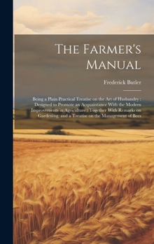 Hardcover The Farmer's Manual: Being a Plain Practical Treatise on the art of Husbandry: Designed to Promote an Acquaintance With the Modern Improvem Book