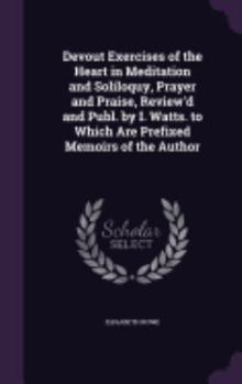 Devout Exercises of the Heart in Meditation and Soliloquy, Prayer and Praise, Review'd and Publ. by I. Watts. to Which Are Prefixed Memoirs of the Author