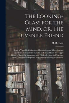The Looking-glass for the Mind, or, The Juvenile Friend: Being a Valuable Collection of Interesting and Miscellaneous Incidents, Calculated to Exhibit ... and Filial Affection: in Prose and Verse: ...