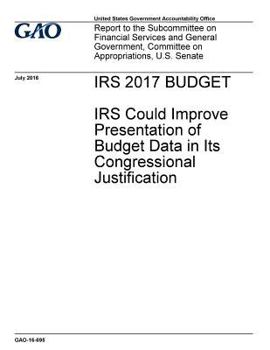 IRS 2017 Budget : IRS could improve presentation of budget data in its congressional justification : report to the Subcommittee on Financial Services ... Committee on Appropriations, U.S. Senate.