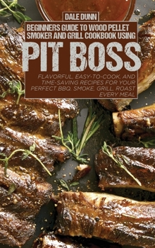 Beginners Guide to Wood Pellet Smoker and Grill Cookbook Using Pit Boss: Flavorful, Easy-to-Cook, and Time-Saving Recipes For Your Perfect BBQ. Smoke, Grill, Roast Every Meal
