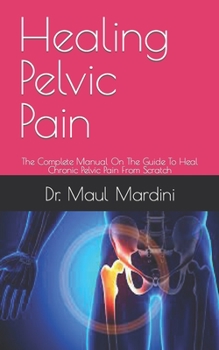 Healing Pelvic Pain: The Complete Manual On The Guide To Heal Chronic Pelvic Pain From Scratch