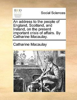 An address to the people of England, Scotland, and Ireland, on the present important crisis of affairs. By Catharine Macaulay.