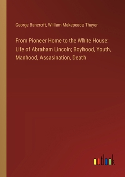From Pioneer Home to the White House: Life of Abraham Lincoln; Boyhood, Youth, Manhood, Assasination, Death